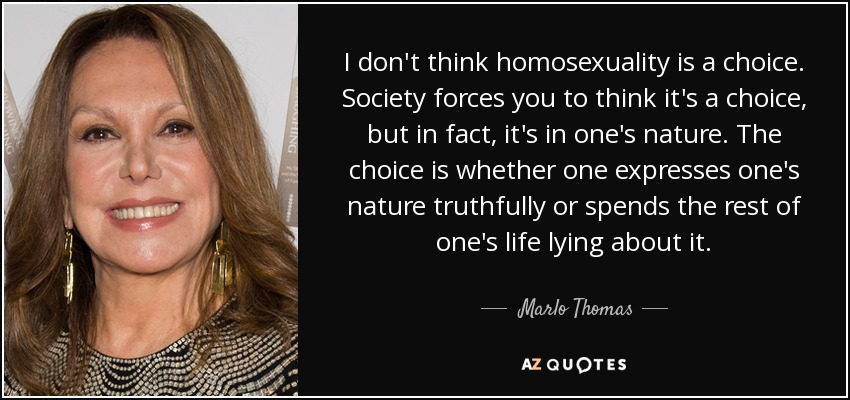 I don't think homosexuality is a choice. Society forces you to think it's a choice, but in fact, it's in one's nature. The choice is whether one expresses one's nature truthfully or spends the rest of one's life lying about it. - Marlo Thomas