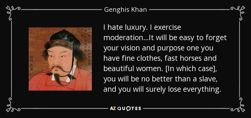 "I hate luxury. I exercise moderation…It will be easy to forget your vision and purpose once you have fine clothes, fast horses and beautiful women. [in which case], you will be no better than a slave, and you will surely lose everything." Genghis Kahn
