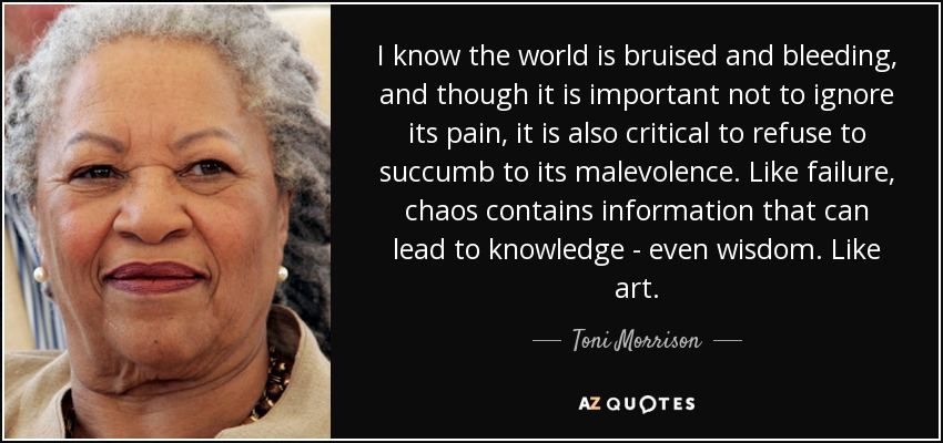 I know the world is bruised and bleeding, and though it is important not to ignore its pain, it is also critical to refuse to succumb to its malevolence. Like failure, chaos contains information that can lead to knowledge - even wisdom. Like art. - Toni Morrison