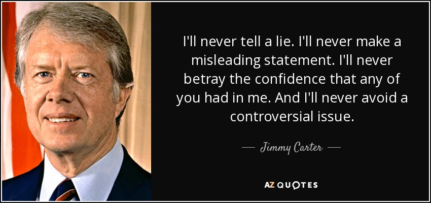 I'll never tell a lie. I'll never make a misleading statement. I'll never betray the confidence that any of you had in me. And I'll never avoid a controversial issue. - Jimmy Carter