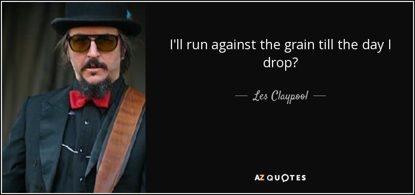 I'll run against the grain till the day I drop? - Les Claypool