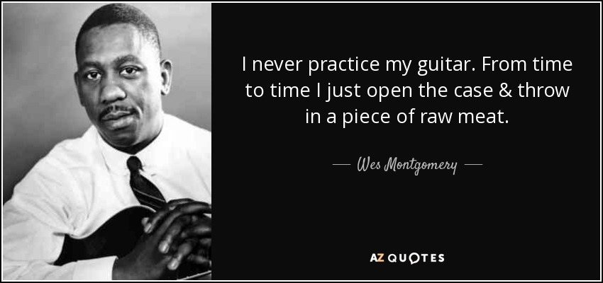 I never practice my guitar. From time to time I just open the case & throw in a piece of raw meat. - Wes Montgomery