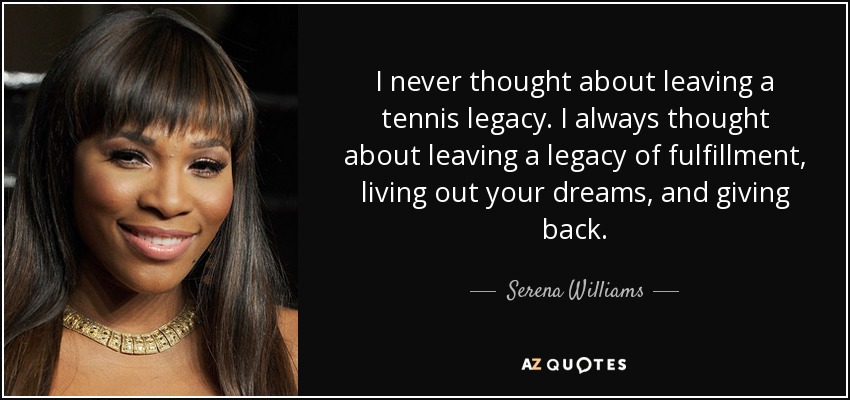 I never thought about leaving a tennis legacy. I always thought about leaving a legacy of fulfillment, living out your dreams, and giving back. - Serena Williams