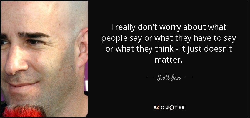 I really don't worry about what people say or what they have to say or what they think - it just doesn't matter. - Scott Ian