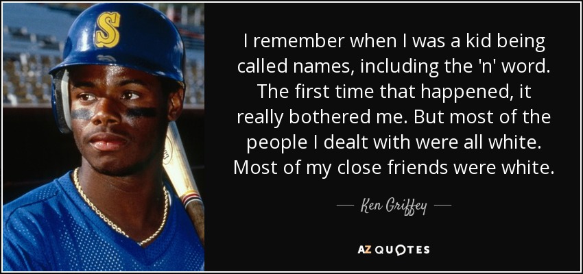 I remember when I was a kid being called names, including the 'n' word. The first time that happened, it really bothered me. But most of the people I dealt with were all white. Most of my close friends were white. - Ken Griffey, Jr.