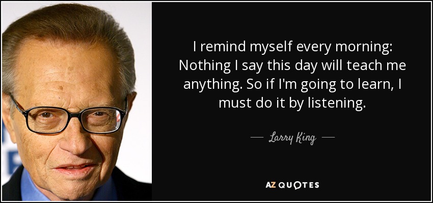 I remind myself every morning: Nothing I say this day will teach me anything. So if I'm going to learn, I must do it by listening. - Larry King