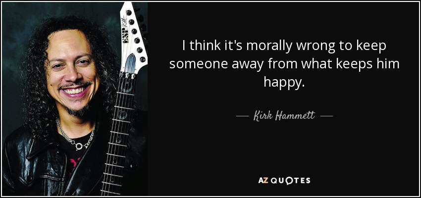 I think it's morally wrong to keep someone away from what keeps him happy. - Kirk Hammett