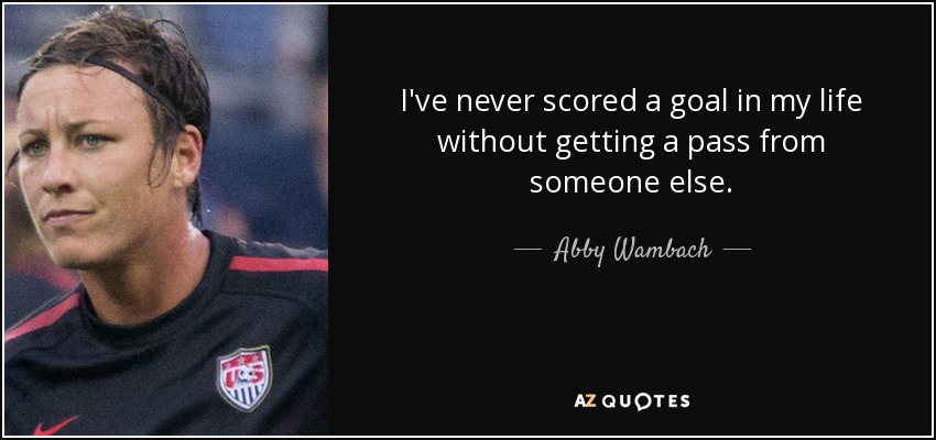 I've never scored a goal in my life without getting a pass from someone else. - Abby Wambach