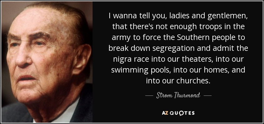 I wanna tell you, ladies and gentlemen, that there's not enough troops in the army to force the Southern people to break down segregation and admit the nigra race into our theaters, into our swimming pools, into our homes, and into our churches. - Strom Thurmond