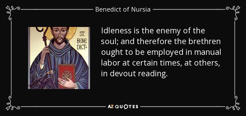Idleness is the enemy of the soul; and therefore the brethren ought to be employed in manual labor at certain times, at others, in devout reading. - Benedict of Nursia
