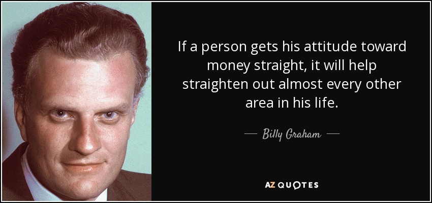 If a person gets his attitude toward money straight, it will help straighten out almost every other area in his life. - Billy Graham