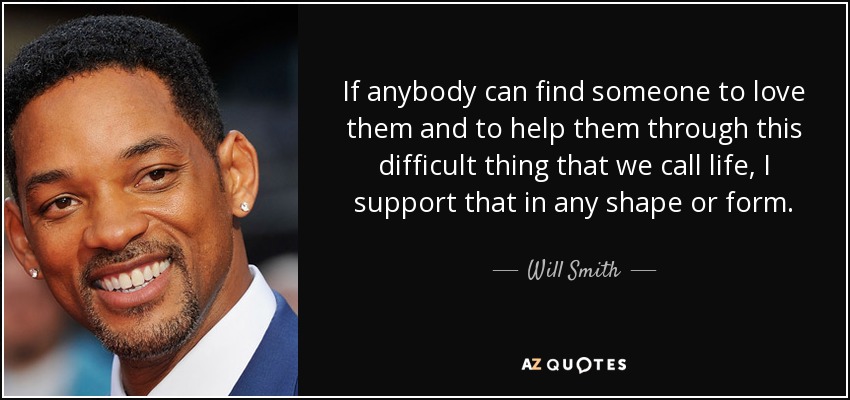 If anybody can find someone to love them and to help them through this difficult thing that we call life, I support that in any shape or form - Will Smith