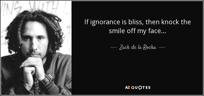 If ignorance is bliss, then knock the smile off my face. - Zack de la Rocha