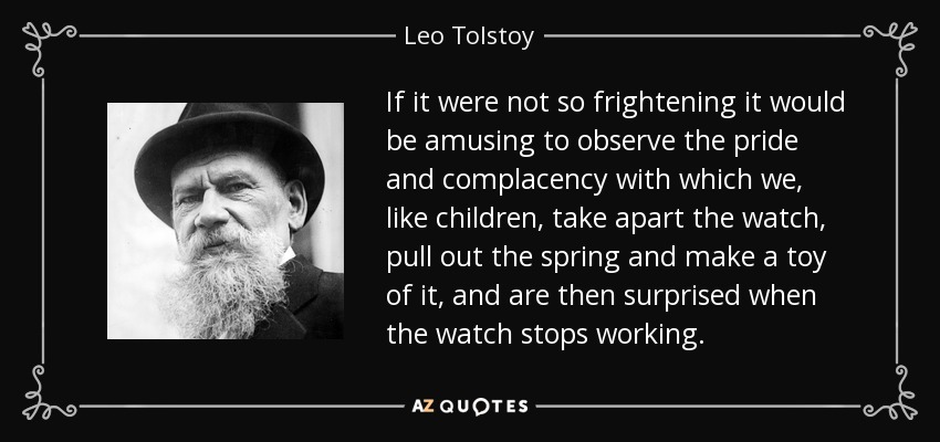 If it were not so frightening it would be amusing to observe the pride and complacency with which we, like children, take apart the watch, pull out the spring and make a toy of it, and are then surprised when the watch stops working. - Leo Tolstoy
