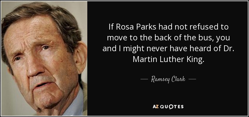 If Rosa Parks had not refused to move to the back of the bus, you and I might never have heard of Dr. Martin Luther King. - Ramsey Clark