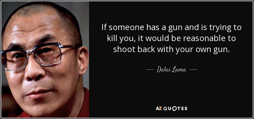 If someone has a gun and is trying to kill you, it would be reasonable to shoot back with your own gun. - Dalai Lama