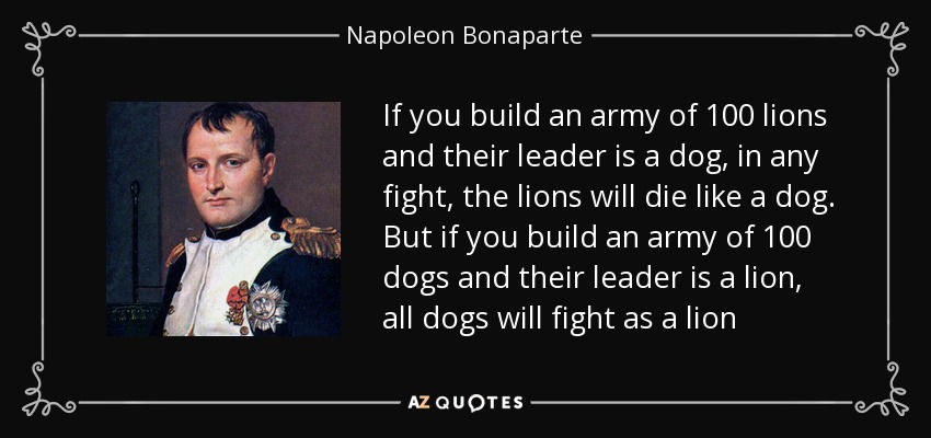 If you build an army of 100 lions and their leader is a dog, in any fight, the lions will die like a dog. But if you build an army of 100 dogs and their leader is a lion, all dogs will fight as a lion - Napoleon Bonaparte