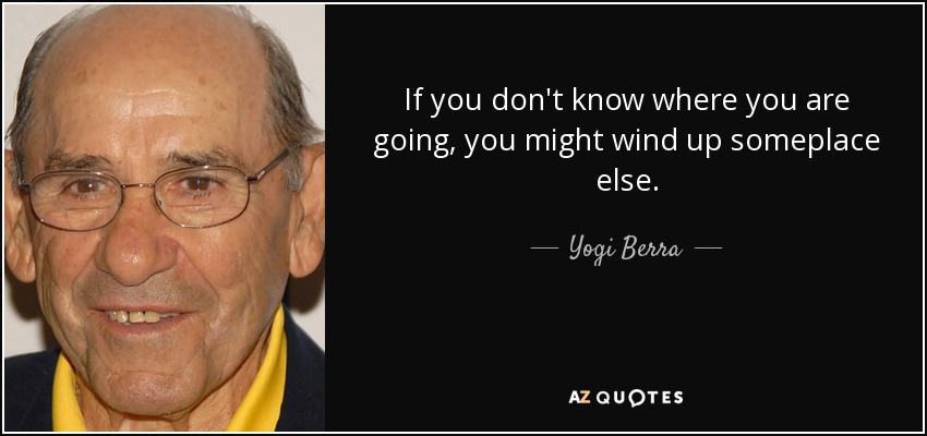 If you don't know where you are going, you might wind up someplace else. - Yogi Berra
