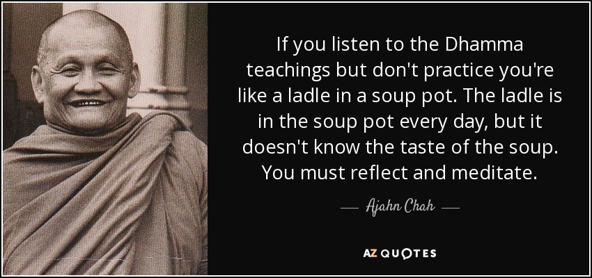 If you listen to the Dhamma teachings but don't practice you're like a ladle in a soup pot. The ladle is in the soup pot every day, but it doesn't know the taste of the soup. You must reflect and meditate. - Ajahn Chah