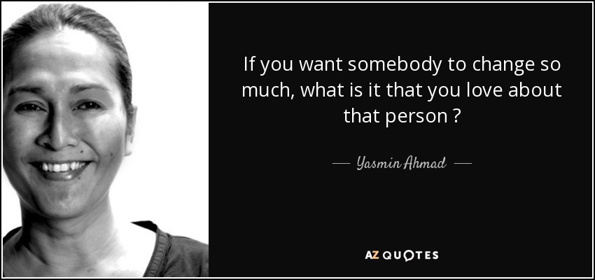If you want somebody to change so much, what is it that you love about that person ? - quote-if-you-want-somebody-to-change-so-much-what-is-it-that-you-love-about-that-person-yasmin-ahmad-73-3-0347