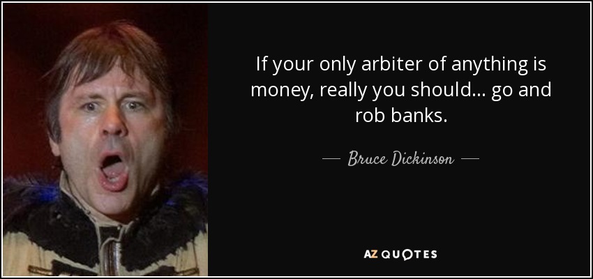 If your only arbiter of anything is money, really you should... go and rob banks. - Bruce Dickinson