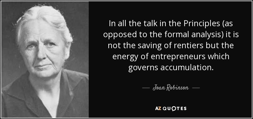 In all the talk in the Principles (as opposed to the formal analysis) it is not the saving of rentiers but the energy of entrepreneurs which governs accumulation. - Joan Robinson