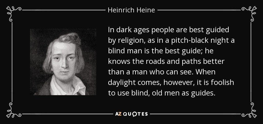 In dark ages people are best guided by religion, as in a pitch-black night a blind man is the best guide; he knows the roads and paths better than a man who can see. When daylight comes, however, it is foolish to use blind, old men as guides. - Heinrich Heine