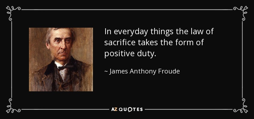 In everyday things the law of sacrifice takes the form of positive duty. - James Anthony Froude