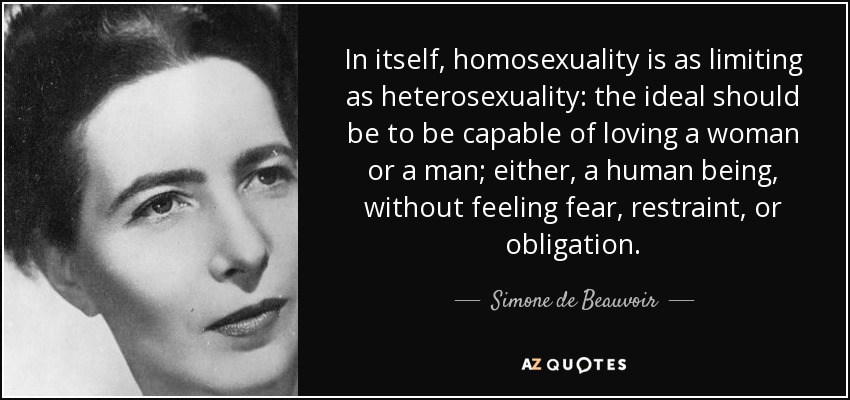 In itself, homosexuality is as limiting as heterosexuality: the ideal should be to be capable of loving a woman or a man; either, a human being, without feeling fear, restraint, or obligation. - Simone de Beauvoir