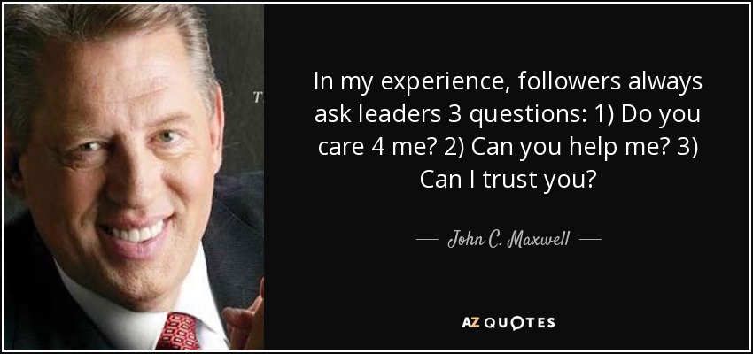 In my experience, followers always ask leaders 3 questions: 1) Do you care 4 me? 2) Can you help me? 3) Can I trust you? - John C. Maxwell