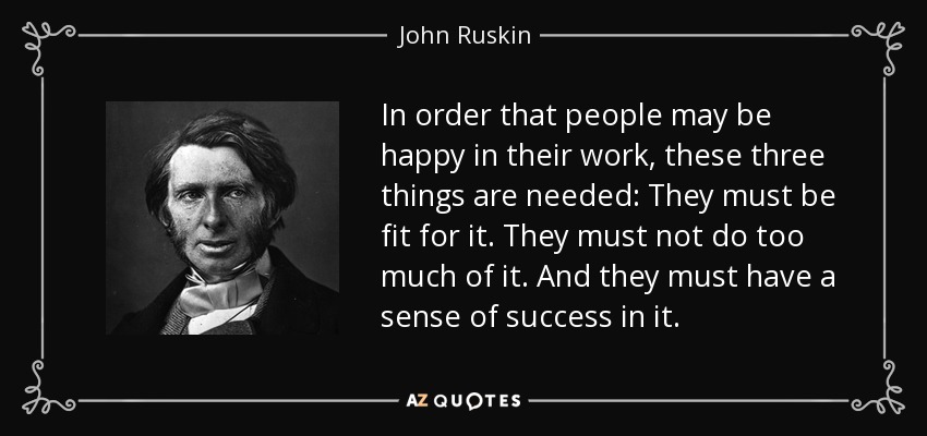 In order that people may be happy in their work, these three things are needed: They must be fit for it. They must not do too much of it. And they must have a sense of success in it. - John Ruskin