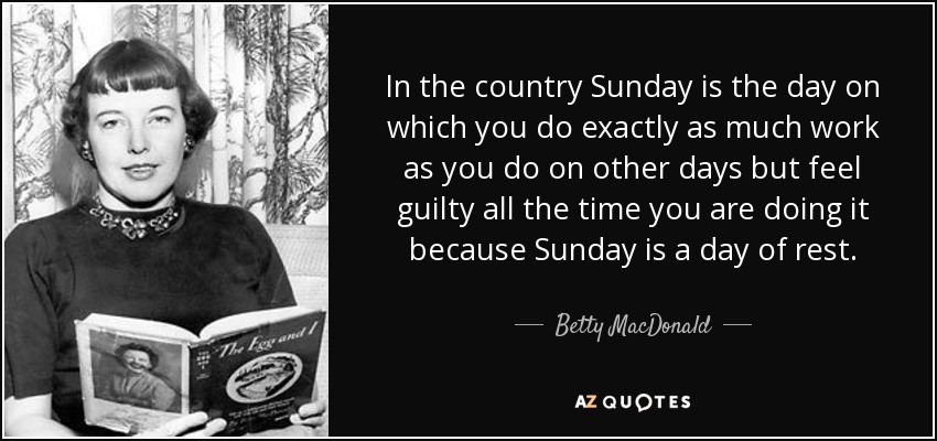 In the country Sunday is the day on which you do exactly as much work as you do on other days but feel guilty all the time you are doing it because Sunday is a day of rest. - Betty MacDonald