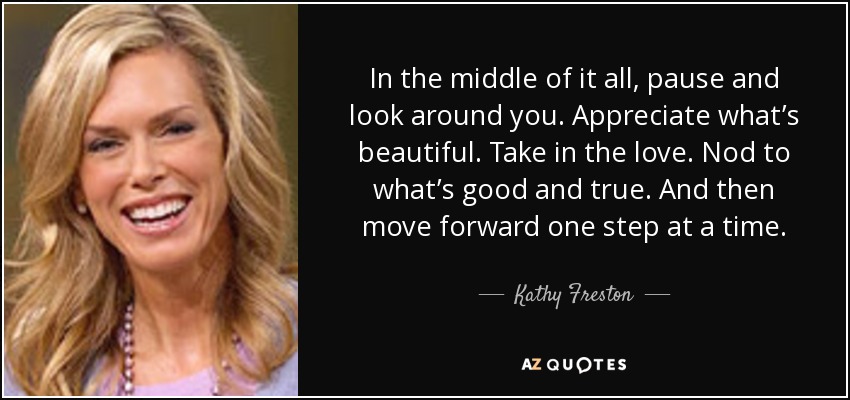 In the middle of it all, pause and look around you. Appreciate what’s beautiful. Take in the love. Nod to what’s good and true. And then move forward one step at a time. - Kathy Freston