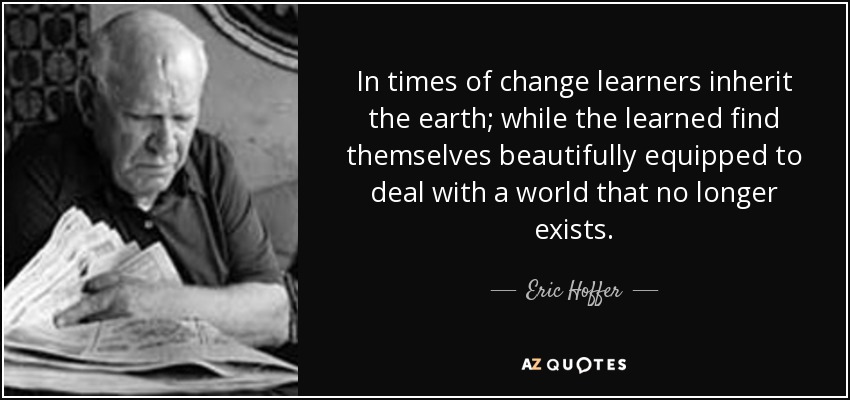 In times of change learners inherit the earth; while the learned find themselves beautifully equipped to deal with a world that no longer exists. - Eric Hoffer