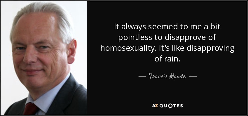 It always seemed to me a bit pointless to disapprove of homosexuality. It's like disapproving of rain. - Francis Maude
