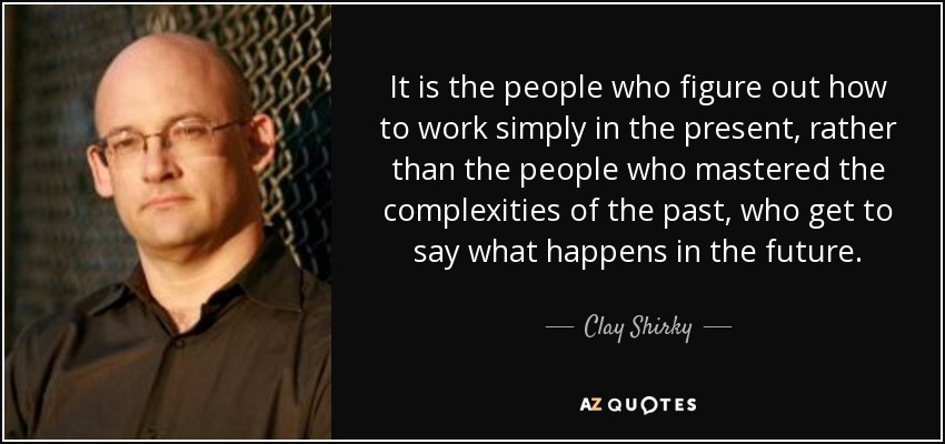 It is the people who figure out how to work simply in the present, rather than the people who mastered the complexities of the past, who get to say what happens in the future. - Clay Shirky