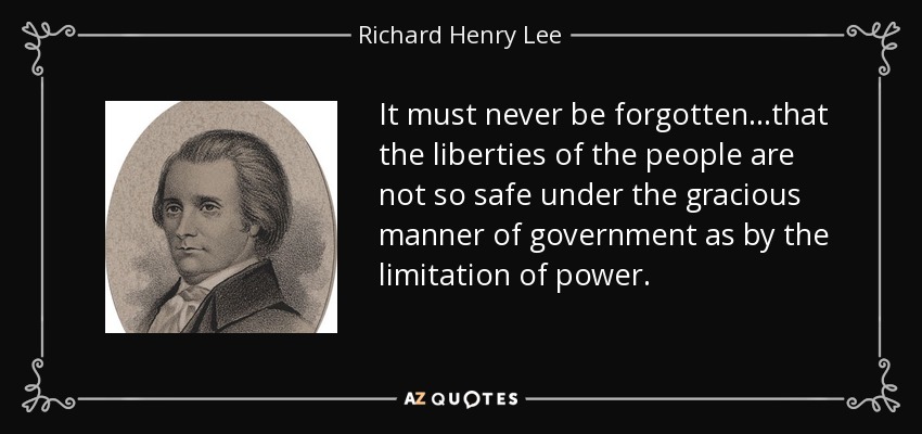 It must never be forgotten...that the liberties of the people are not so safe under the gracious manner of government as by the limitation of power. - Richard Henry Lee