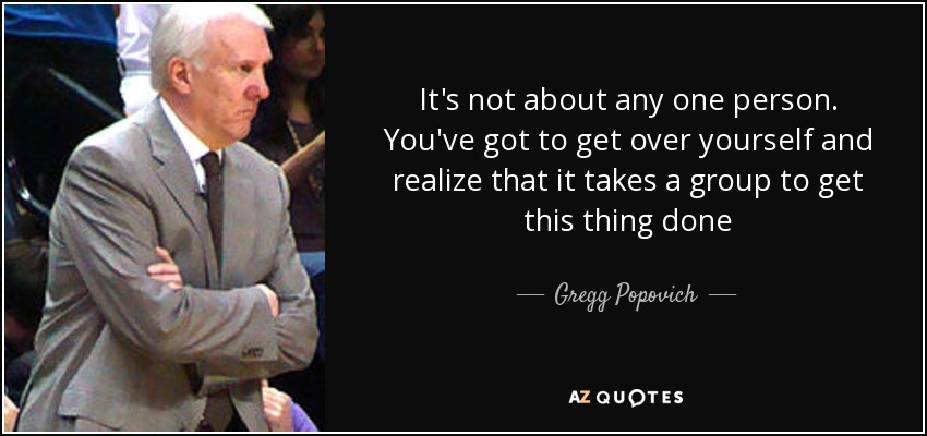 It's not about any one person. You've got to get over yourself and realize that it takes a group to get this thing done - Gregg Popovich