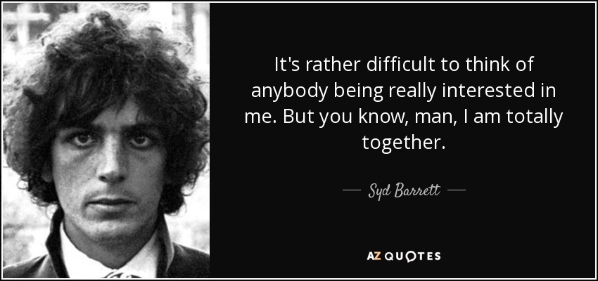 It's rather difficult to think of anybody being really interested in me. But you know, man, I am totally together. - Syd Barrett