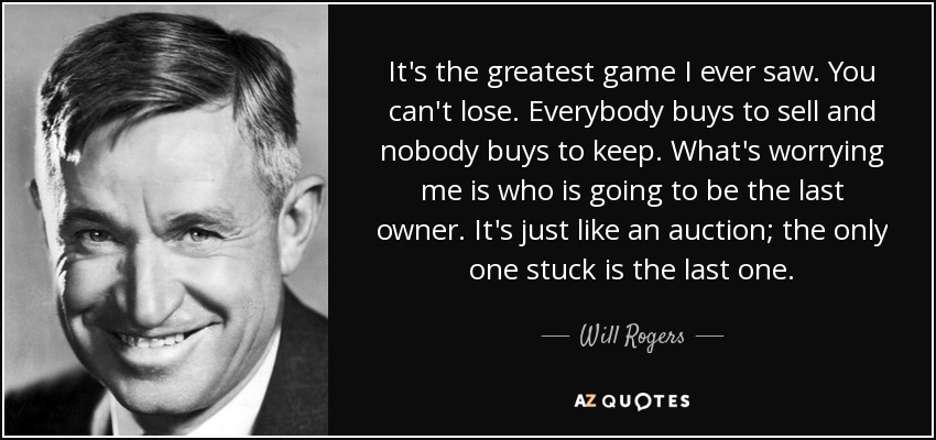 It's the greatest game I ever saw. You can't lose. Everybody buys to sell and nobody buys to keep. What's worrying me is who is going to be the last owner. It's just like an auction; the only one stuck is the last one. - Will Rogers