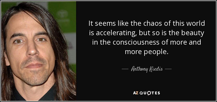 It seems like the chaos of this world is accelerating, but so is the beauty in the consciousness of more and more people. - Anthony Kiedis