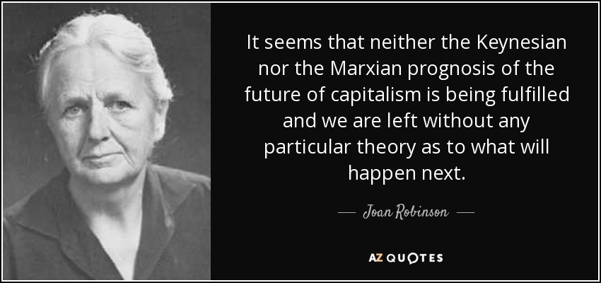 It seems that neither the Keynesian nor the Marxian prognosis of the future of capitalism is being fulfilled and we are left without any particular theory as to what will happen next. - Joan Robinson