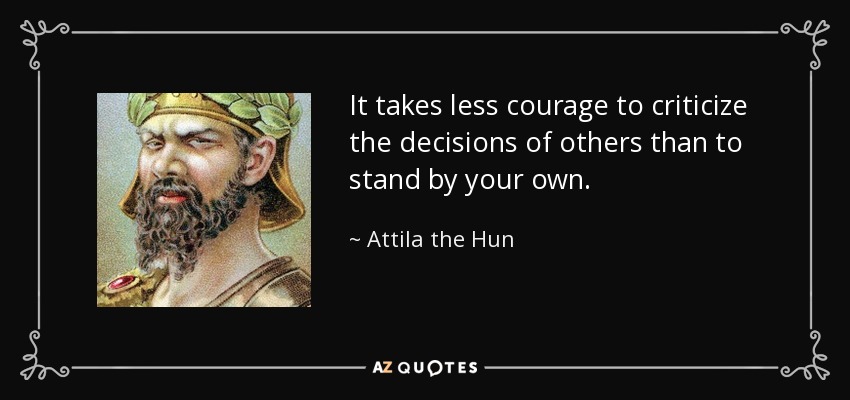 It takes less courage to criticize the decisions of others than to stand by your own. - Attila the Hun