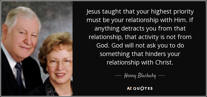 Jesus taught that your highest priority must be your relationship with Him. If anything detracts you from that relationship, that activity is not from God. God will not ask you to do something that hinders your relationship with Christ. - Henry Blackaby