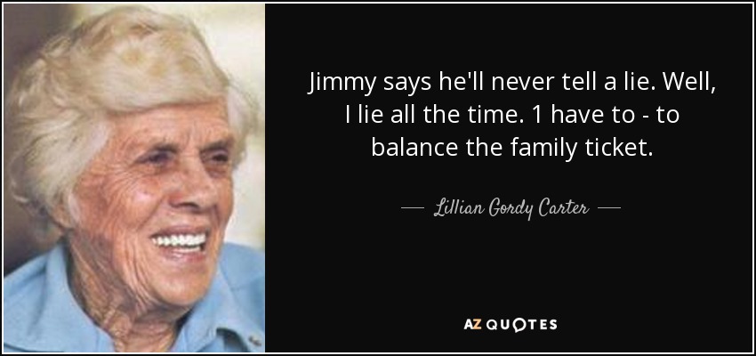 Jimmy says he'll never tell a lie. Well, I lie all the time. 1 have to - to balance the family ticket. - Lillian Gordy Carter