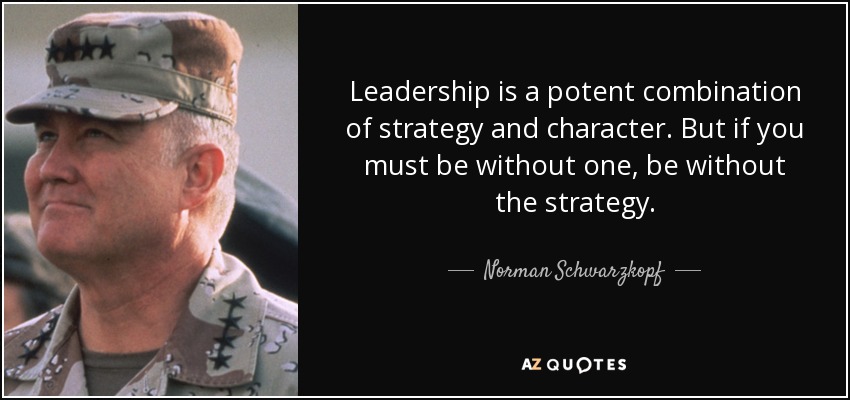 Leadership is a potent combination of strategy and character. But if you must be without one, be without the strategy. - Norman Schwarzkopf