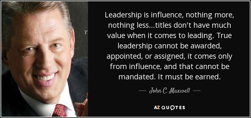 Leadership is influence, nothing more, nothing less...titles don't have much value when it comes to leading. True leadership cannot be awarded, appointed, or assigned, it comes only from influence, and that cannot be mandated. It must be earned. - John C. Maxwell