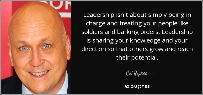 Leadership isn't about simply being in charge and treating your people like soldiers and barking orders. Leadership is sharing your knowledge and your direction so that others grow and reach their potential. - Cal Ripken, Jr.