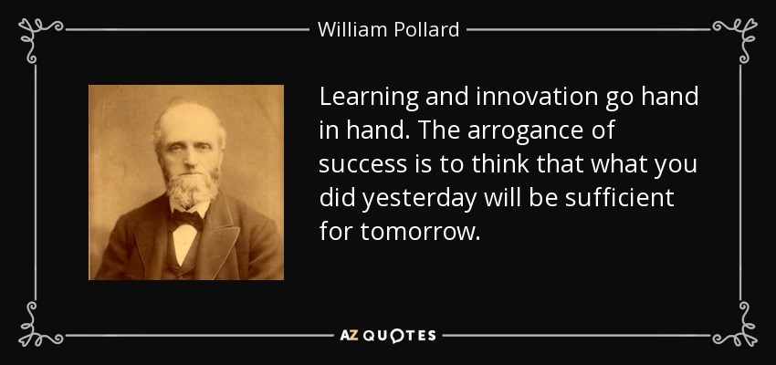 Learning and innovation go hand in hand. The arrogance of success is to think that what you did yesterday will be sufficient for tomorrow. - William Pollard