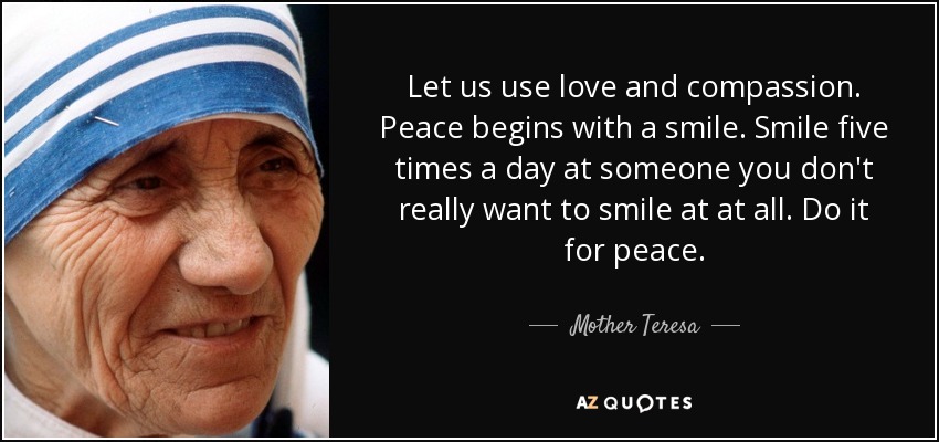 Let us use love and compassion. Peace begins with a smile. Smile five times a day at someone you don't really want to smile at at all. Do it for peace. - Mother Teresa